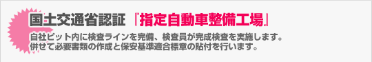 国土交通省認証『指定自動車整備工場』（自社ピット内に検査ラインを完備、検査員が完成検査を実施します。 併せて必要書類の作成と保安基準適合標章の貼付を行います。）
