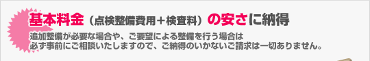 基本料金（点検整備費用＋検査料）の安さに納得（追加整備が必要な場合や、ご要望による整備を行う場合は 必ず事前にご相談いたしますので、ご納得のいかないご請求は一切ありません。）
