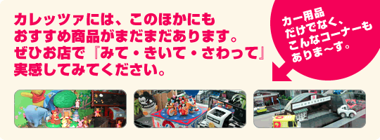 カレッツァには、このほかにも おすすめ商品がまだまだあります。ぜひお店で『みて・きいて・さわって』実感してみてください。カー用品だけでなく、こんなコーナーもありま〜す。